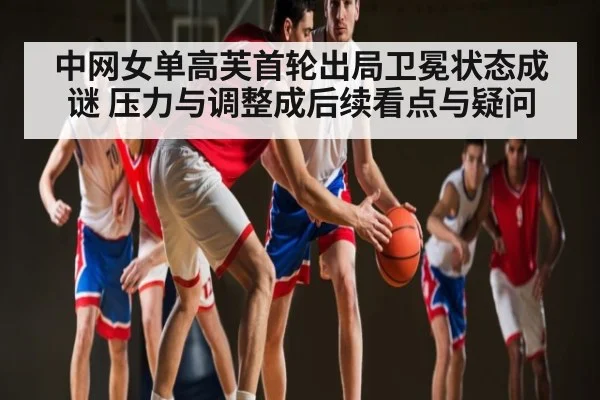 中网女单高芙首轮出局卫冕状态成谜 压力与调整成后续看点与疑问